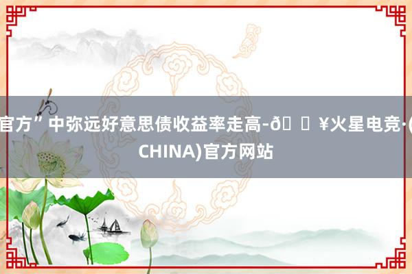 官方”中弥远好意思债收益率走高-🔥火星电竞·(CHINA)官方网站