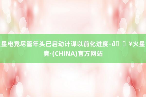 火星电竞尽管年头已启动计谋以前化进度-🔥火星电竞·(CHINA)官方网站