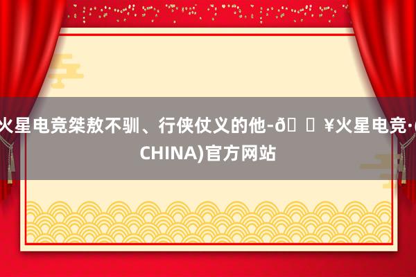 火星电竞桀敖不驯、行侠仗义的他-🔥火星电竞·(CHINA)官方网站