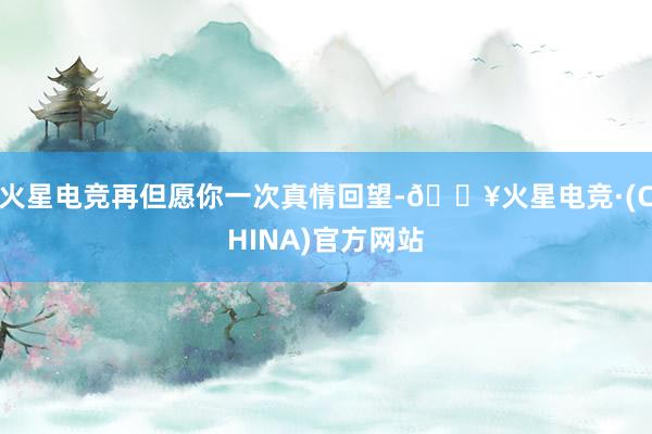 火星电竞再但愿你一次真情回望-🔥火星电竞·(CHINA)官方网站