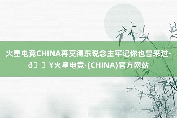 火星电竞CHINA再莫得东说念主牢记你也曾来过-🔥火星电竞·(CHINA)官方网站