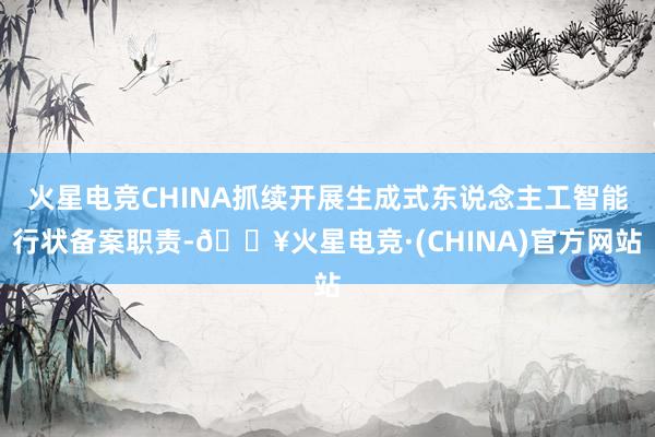 火星电竞CHINA抓续开展生成式东说念主工智能行状备案职责-🔥火星电竞·(CHINA)官方网站