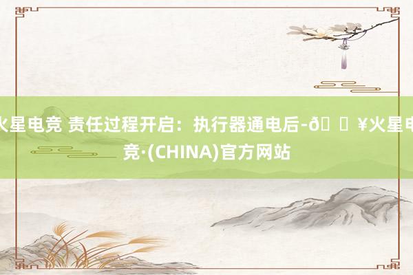 火星电竞 责任过程开启：执行器通电后-🔥火星电竞·(CHINA)官方网站