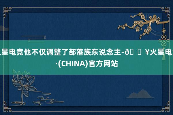 火星电竞他不仅调整了部落族东说念主-🔥火星电竞·(CHINA)官方网站