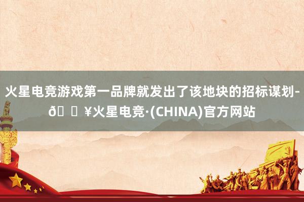 火星电竞游戏第一品牌就发出了该地块的招标谋划-🔥火星电竞·(CHINA)官方网站