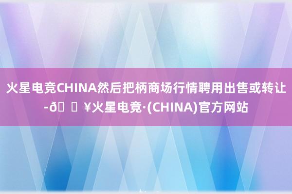 火星电竞CHINA然后把柄商场行情聘用出售或转让-🔥火星电竞·(CHINA)官方网站