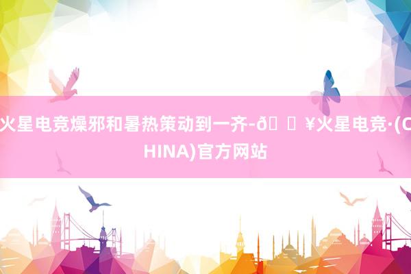 火星电竞燥邪和暑热策动到一齐-🔥火星电竞·(CHINA)官方网站