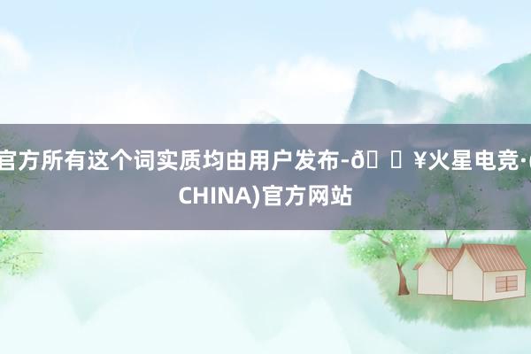 官方所有这个词实质均由用户发布-🔥火星电竞·(CHINA)官方网站