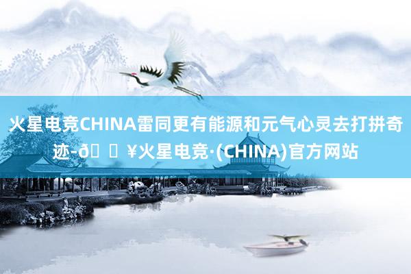 火星电竞CHINA雷同更有能源和元气心灵去打拼奇迹-🔥火星电竞·(CHINA)官方网站