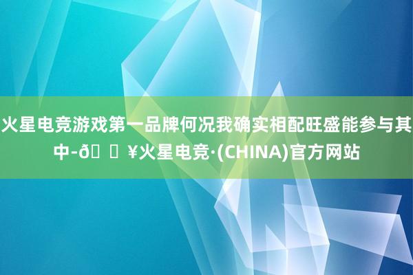 火星电竞游戏第一品牌何况我确实相配旺盛能参与其中-🔥火星电竞·(CHINA)官方网站