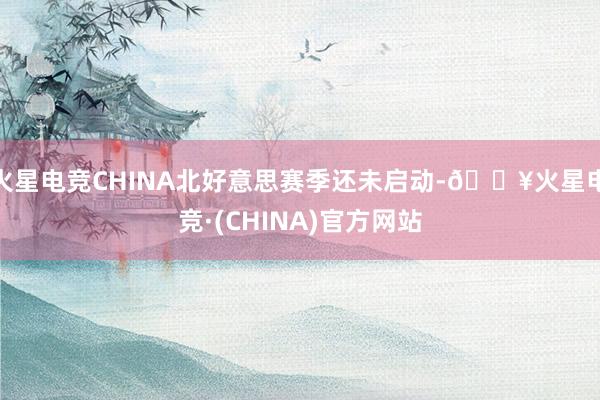 火星电竞CHINA北好意思赛季还未启动-🔥火星电竞·(CHINA)官方网站