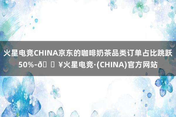 火星电竞CHINA京东的咖啡奶茶品类订单占比跳跃50%-🔥火星电竞·(CHINA)官方网站
