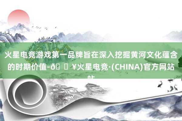 火星电竞游戏第一品牌旨在深入挖掘黄河文化蕴含的时期价值-🔥火星电竞·(CHINA)官方网站