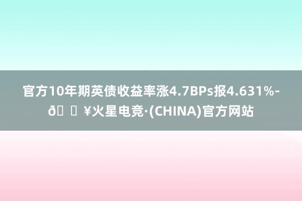 官方10年期英债收益率涨4.7BPs报4.631%-🔥火星电竞·(CHINA)官方网站