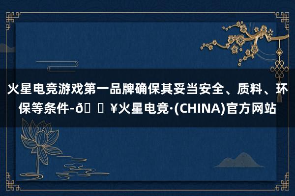 火星电竞游戏第一品牌确保其妥当安全、质料、环保等条件-🔥火星电竞·(CHINA)官方网站