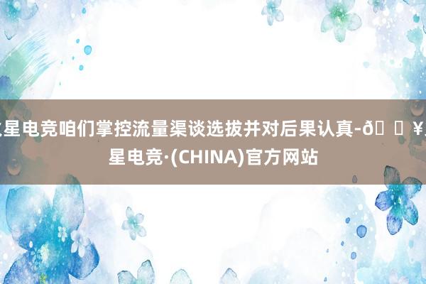 火星电竞咱们掌控流量渠谈选拔并对后果认真-🔥火星电竞·(CHINA)官方网站