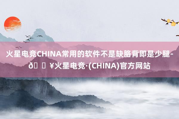 火星电竞CHINA常用的软件不是缺胳背即是少腿-🔥火星电竞·(CHINA)官方网站