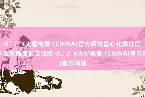 🔥火星电竞·(CHINA)官方网站留心化解住房城乡成就限度安全风险-🔥火星电竞·(CHINA)官方网站