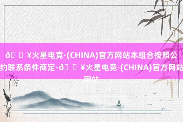 🔥火星电竞·(CHINA)官方网站本组合按照公约联系条件商定-🔥火星电竞·(CHINA)官方网站