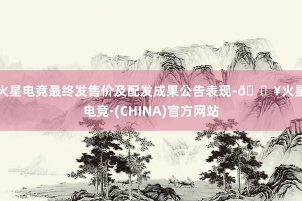 火星电竞　　最终发售价及配发成果公告表现-🔥火星电竞·(CHINA)官方网站