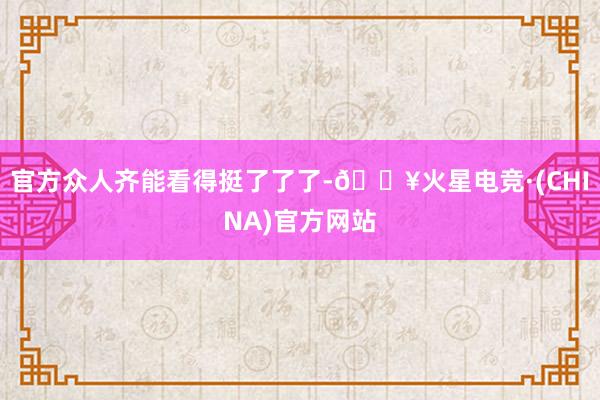 官方众人齐能看得挺了了了-🔥火星电竞·(CHINA)官方网站