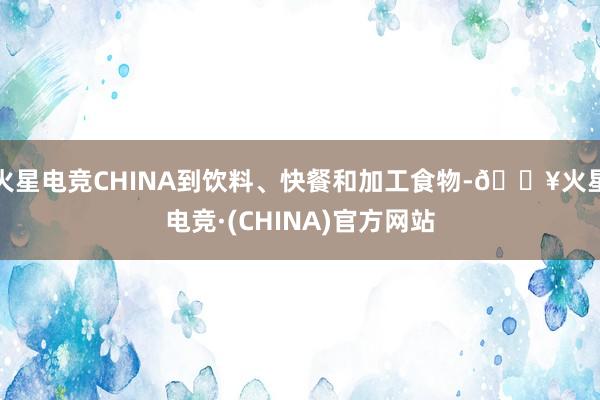 火星电竞CHINA到饮料、快餐和加工食物-🔥火星电竞·(CHINA)官方网站