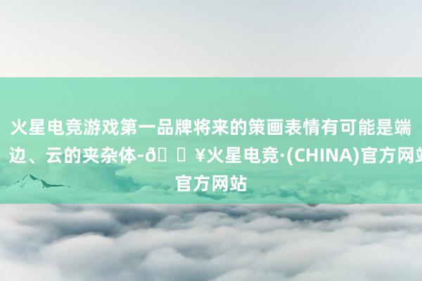 火星电竞游戏第一品牌将来的策画表情有可能是端、边、云的夹杂体-🔥火星电竞·(CHINA)官方网站