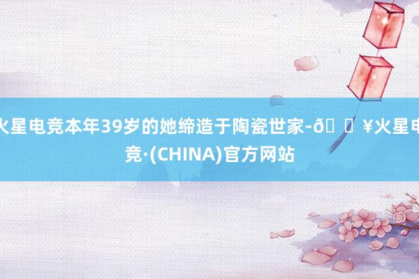 火星电竞本年39岁的她缔造于陶瓷世家-🔥火星电竞·(CHINA)官方网站