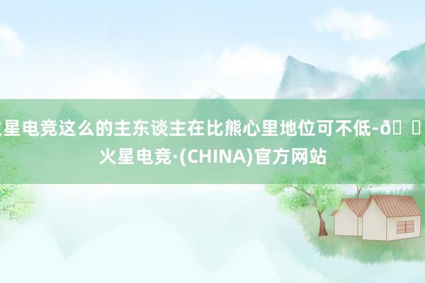 火星电竞这么的主东谈主在比熊心里地位可不低-🔥火星电竞·(CHINA)官方网站
