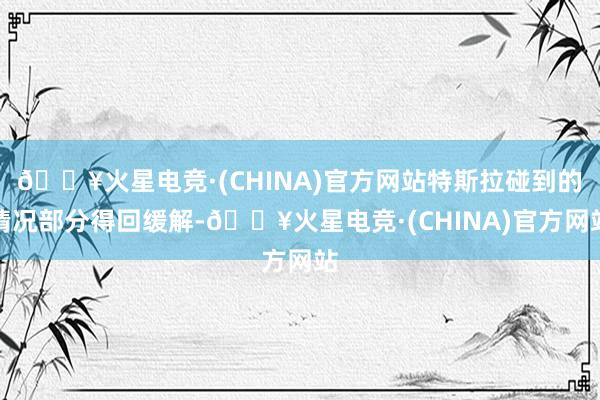 🔥火星电竞·(CHINA)官方网站特斯拉碰到的情况部分得回缓解-🔥火星电竞·(CHINA)官方网站