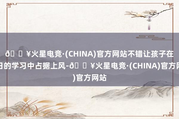 🔥火星电竞·(CHINA)官方网站不错让孩子在翌日的学习中占据上风-🔥火星电竞·(CHINA)官方网站