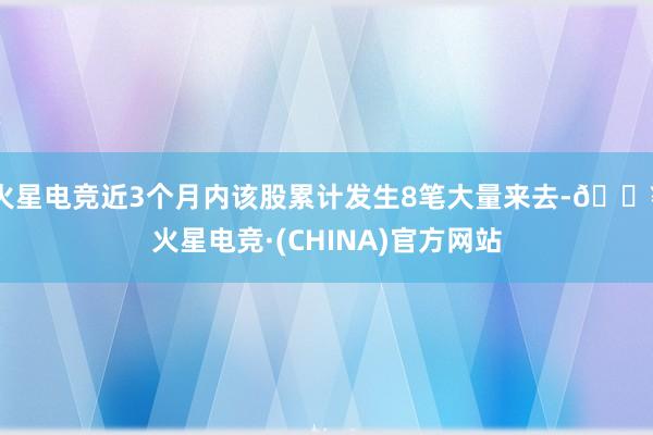火星电竞近3个月内该股累计发生8笔大量来去-🔥火星电竞·(CHINA)官方网站