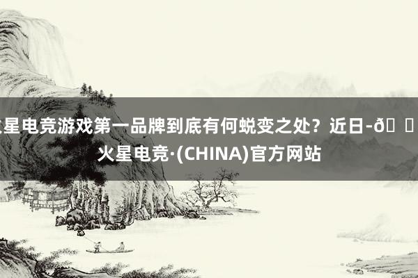 火星电竞游戏第一品牌到底有何蜕变之处？近日-🔥火星电竞·(CHINA)官方网站