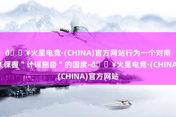 🔥火星电竞·(CHINA)官方网站行为一个对南海问题经久保握＂计谋拖沓＂的国度-🔥火星电竞·(CHINA)官方网站