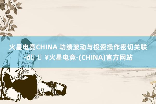 火星电竞CHINA 　　功绩波动与投资操作密切关联-🔥火星电竞·(CHINA)官方网站