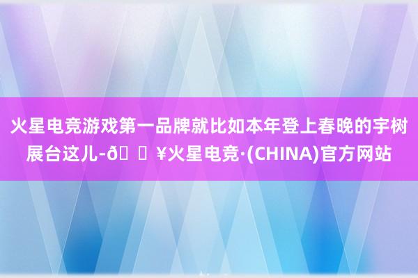火星电竞游戏第一品牌就比如本年登上春晚的宇树展台这儿-🔥火星电竞·(CHINA)官方网站