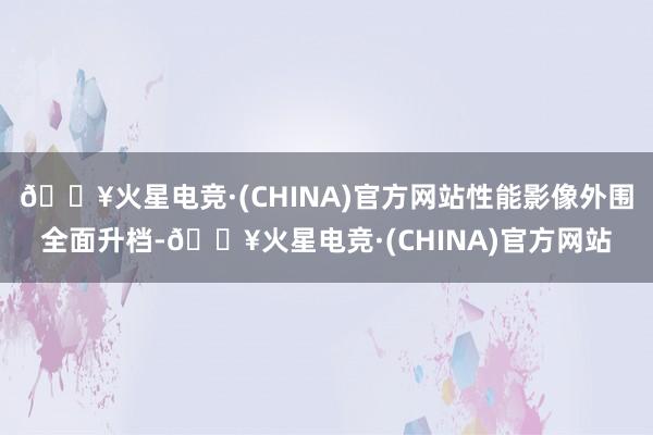 🔥火星电竞·(CHINA)官方网站性能影像外围全面升档-🔥火星电竞·(CHINA)官方网站