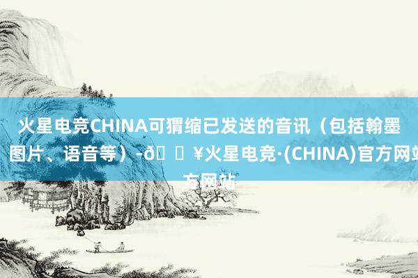 火星电竞CHINA可猬缩已发送的音讯（包括翰墨、图片、语音等）-🔥火星电竞·(CHINA)官方网站