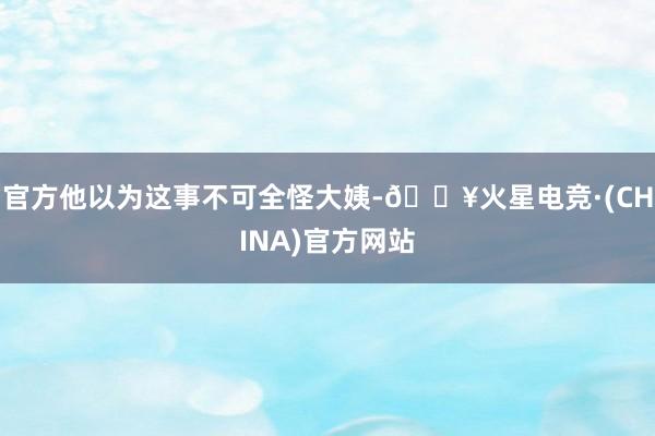 官方他以为这事不可全怪大姨-🔥火星电竞·(CHINA)官方网站