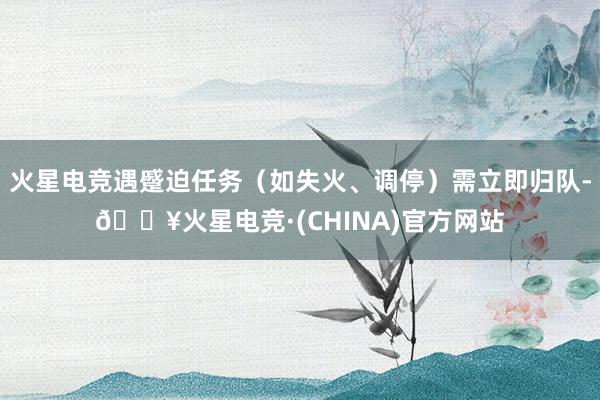 火星电竞遇蹙迫任务（如失火、调停）需立即归队-🔥火星电竞·(CHINA)官方网站