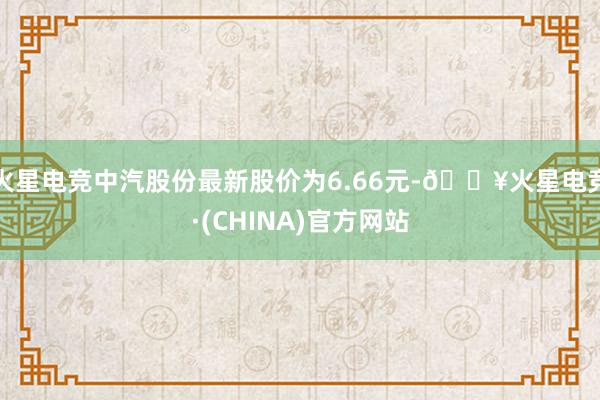 火星电竞中汽股份最新股价为6.66元-🔥火星电竞·(CHINA)官方网站