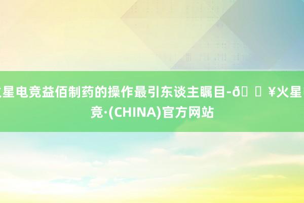 火星电竞益佰制药的操作最引东谈主瞩目-🔥火星电竞·(CHINA)官方网站