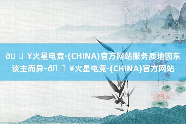 🔥火星电竞·(CHINA)官方网站服务质地因东谈主而异-🔥火星电竞·(CHINA)官方网站