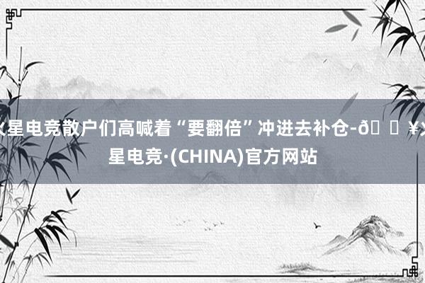 火星电竞散户们高喊着“要翻倍”冲进去补仓-🔥火星电竞·(CHINA)官方网站