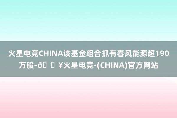 火星电竞CHINA该基金组合抓有春风能源超190万股-🔥火星电竞·(CHINA)官方网站