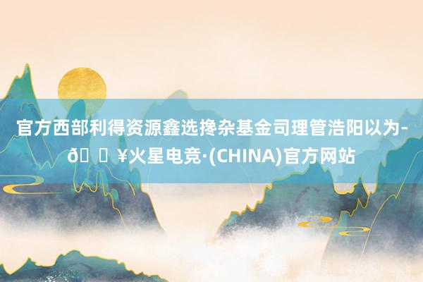官方　　西部利得资源鑫选搀杂基金司理管浩阳以为-🔥火星电竞·(CHINA)官方网站