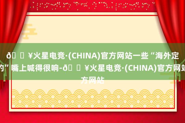 🔥火星电竞·(CHINA)官方网站一些“海外定约”嘴上喊得很响-🔥火星电竞·(CHINA)官方网站