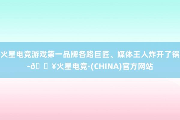 火星电竞游戏第一品牌各路巨匠、媒体王人炸开了锅-🔥火星电竞·(CHINA)官方网站