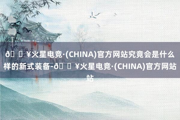 🔥火星电竞·(CHINA)官方网站究竟会是什么样的新式装备-🔥火星电竞·(CHINA)官方网站