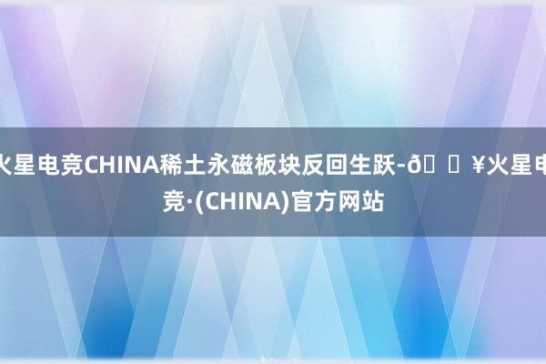火星电竞CHINA稀土永磁板块反回生跃-🔥火星电竞·(CHINA)官方网站